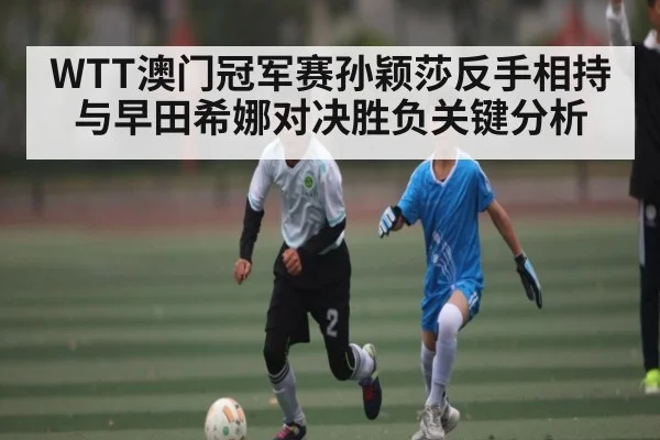 WTT澳门冠军赛孙颖莎反手相持与早田希娜对决胜负关键分析