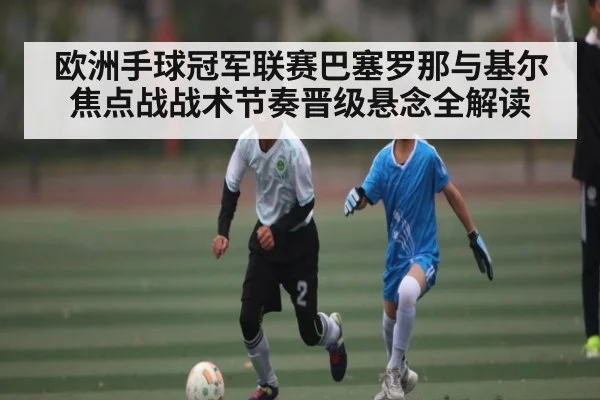 欧洲手球冠军联赛巴塞罗那与基尔焦点战战术节奏晋级悬念全解读